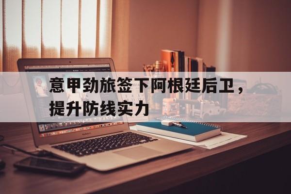 意甲劲旅签下阿根廷后卫，提升防线实力的简单介绍
