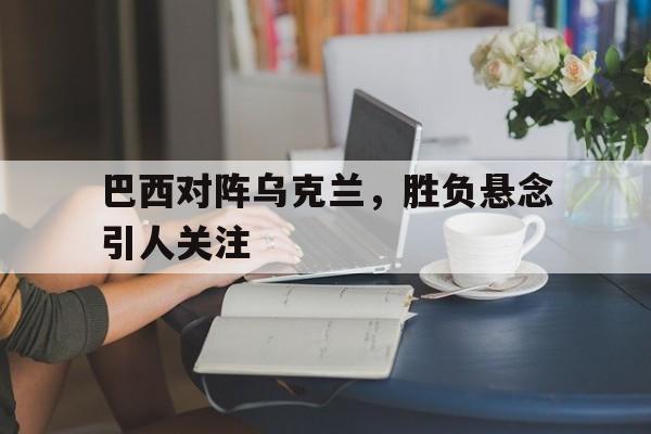 巴西对阵乌克兰，胜负悬念引人关注