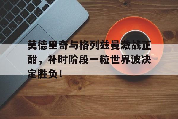 莫德里奇与格列兹曼激战正酣，补时阶段一粒世界波决定胜负！